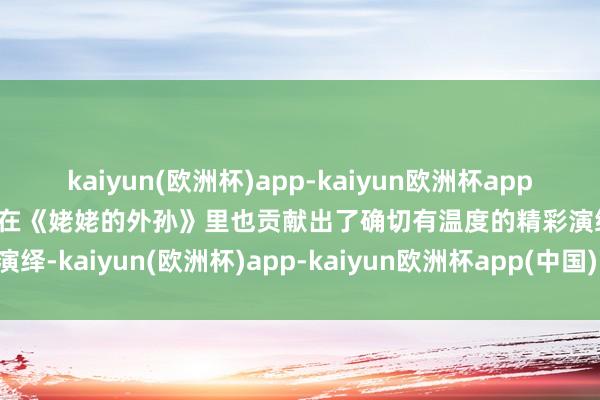 kaiyun(欧洲杯)app-kaiyun欧洲杯app(中国)官方网站-登录入口在《姥姥的外孙》里也贡献出了确切有温度的精彩演绎-kaiyun(欧洲杯)app-kaiyun欧洲杯app(中国)官方网站-登录入口