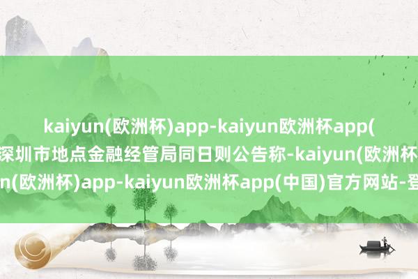 kaiyun(欧洲杯)app-kaiyun欧洲杯app(中国)官方网站-登录入口深圳市地点金融经管局同日则公告称-kaiyun(欧洲杯)app-kaiyun欧洲杯app(中国)官方网站-登录入口