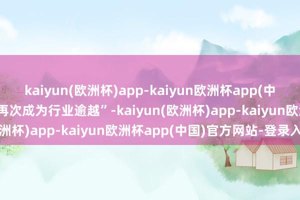 kaiyun(欧洲杯)app-kaiyun欧洲杯app(中国)官方网站-登录入口“再次成为行业逾越”-kaiyun(欧洲杯)app-kaiyun欧洲杯app(中国)官方网站-登录入口