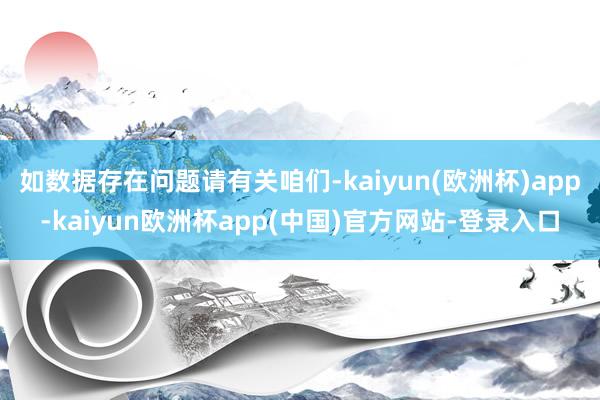 如数据存在问题请有关咱们-kaiyun(欧洲杯)app-kaiyun欧洲杯app(中国)官方网站-登录入口