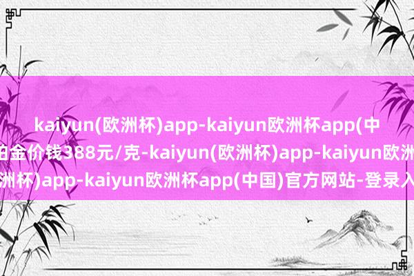 kaiyun(欧洲杯)app-kaiyun欧洲杯app(中国)官方网站-登录入口铂金价钱388元/克-kaiyun(欧洲杯)app-kaiyun欧洲杯app(中国)官方网站-登录入口