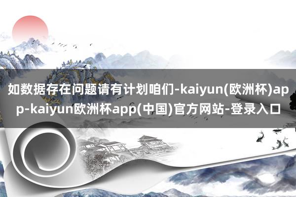 如数据存在问题请有计划咱们-kaiyun(欧洲杯)app-kaiyun欧洲杯app(中国)官方网站-登录入口