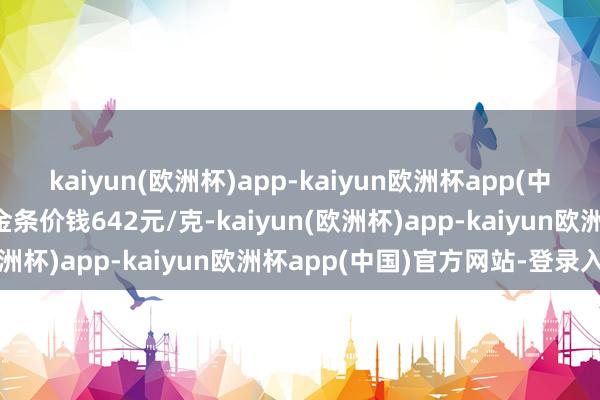 kaiyun(欧洲杯)app-kaiyun欧洲杯app(中国)官方网站-登录入口金条价钱642元/克-kaiyun(欧洲杯)app-kaiyun欧洲杯app(中国)官方网站-登录入口