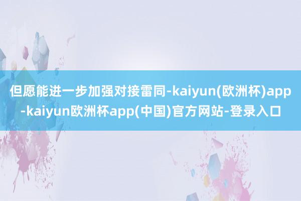 但愿能进一步加强对接雷同-kaiyun(欧洲杯)app-kaiyun欧洲杯app(中国)官方网站-登录入口