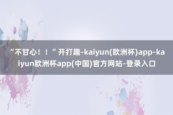 “不甘心！！”开打趣-kaiyun(欧洲杯)app-kaiyun欧洲杯app(中国)官方网站-登录入口