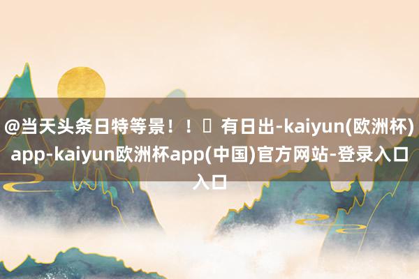 @当天头条日特等景！！​有日出-kaiyun(欧洲杯)app-kaiyun欧洲杯app(中国)官方网站-登录入口