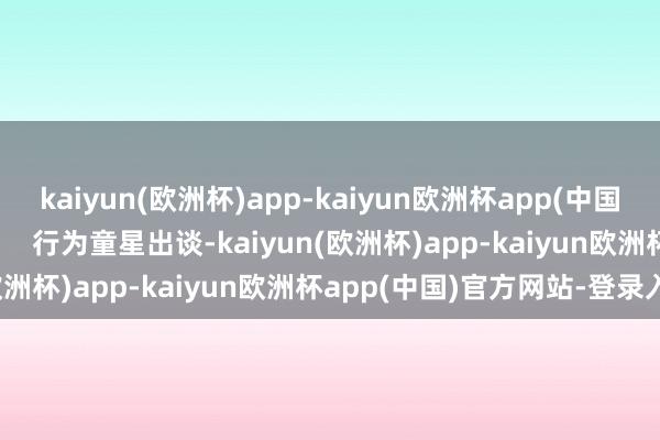 kaiyun(欧洲杯)app-kaiyun欧洲杯app(中国)官方网站-登录入口       行为童星出谈-kaiyun(欧洲杯)app-kaiyun欧洲杯app(中国)官方网站-登录入口