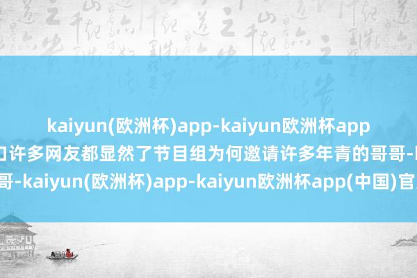 kaiyun(欧洲杯)app-kaiyun欧洲杯app(中国)官方网站-登录入口许多网友都显然了节目组为何邀请许多年青的哥哥-kaiyun(欧洲杯)app-kaiyun欧洲杯app(中国)官方网站-登录入口