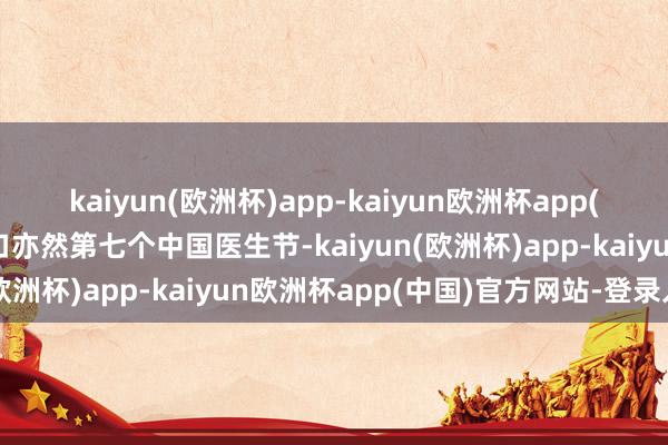 kaiyun(欧洲杯)app-kaiyun欧洲杯app(中国)官方网站-登录入口亦然第七个中国医生节-kaiyun(欧洲杯)app-kaiyun欧洲杯app(中国)官方网站-登录入口