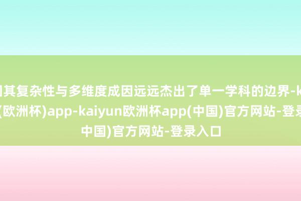 因其复杂性与多维度成因远远杰出了单一学科的边界-kaiyun(欧洲杯)app-kaiyun欧洲杯app(中国)官方网站-登录入口