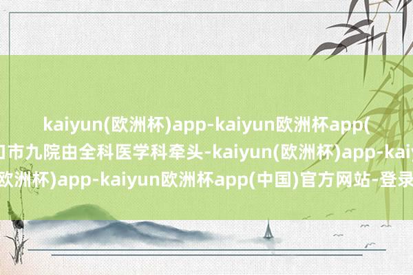 kaiyun(欧洲杯)app-kaiyun欧洲杯app(中国)官方网站-登录入口市九院由全科医学科牵头-kaiyun(欧洲杯)app-kaiyun欧洲杯app(中国)官方网站-登录入口