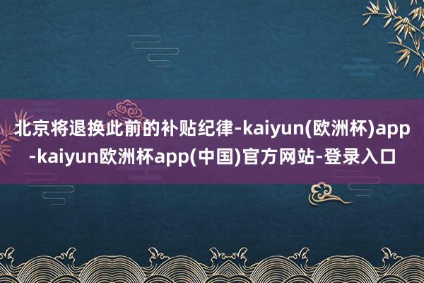 北京将退换此前的补贴纪律-kaiyun(欧洲杯)app-kaiyun欧洲杯app(中国)官方网站-登录入口