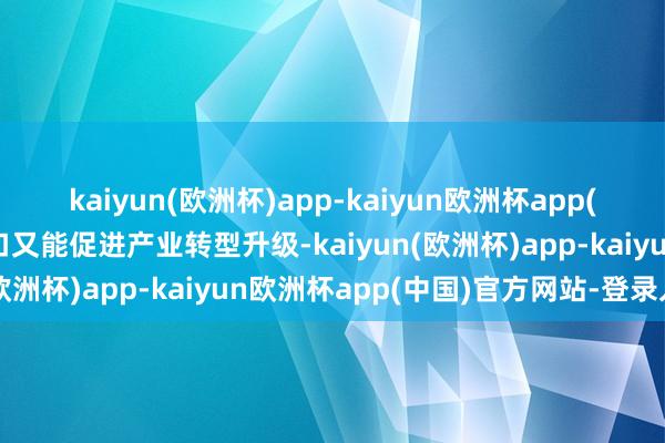 kaiyun(欧洲杯)app-kaiyun欧洲杯app(中国)官方网站-登录入口又能促进产业转型升级-kaiyun(欧洲杯)app-kaiyun欧洲杯app(中国)官方网站-登录入口