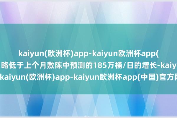 kaiyun(欧洲杯)app-kaiyun欧洲杯app(中国)官方网站-登录入口略低于上个月敷陈中预测的185万桶/日的增长-kaiyun(欧洲杯)app-kaiyun欧洲杯app(中国)官方网站-登录入口