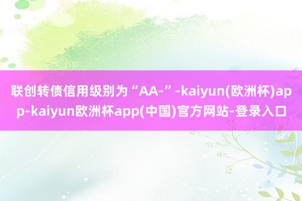 联创转债信用级别为“AA-”-kaiyun(欧洲杯)app-kaiyun欧洲杯app(中国)官方网站-登录入口