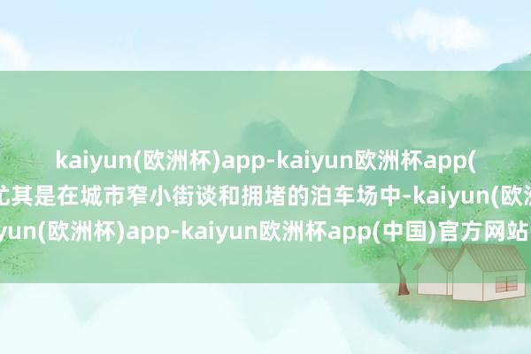 kaiyun(欧洲杯)app-kaiyun欧洲杯app(中国)官方网站-登录入口尤其是在城市窄小街谈和拥堵的泊车场中-kaiyun(欧洲杯)app-kaiyun欧洲杯app(中国)官方网站-登录入口