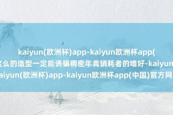 kaiyun(欧洲杯)app-kaiyun欧洲杯app(中国)官方网站-登录入口这么的造型一定能诱骗稠密年青销耗者的嗜好-kaiyun(欧洲杯)app-kaiyun欧洲杯app(中国)官方网站-登录入口