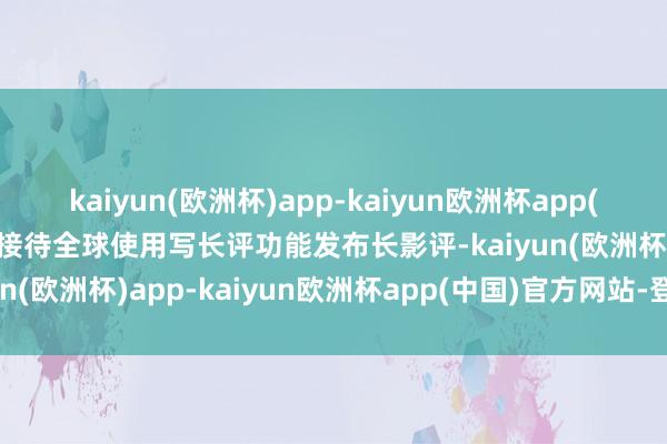 kaiyun(欧洲杯)app-kaiyun欧洲杯app(中国)官方网站-登录入口接待全球使用写长评功能发布长影评-kaiyun(欧洲杯)app-kaiyun欧洲杯app(中国)官方网站-登录入口