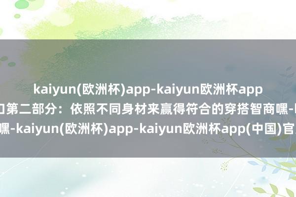 kaiyun(欧洲杯)app-kaiyun欧洲杯app(中国)官方网站-登录入口第二部分：依照不同身材来赢得符合的穿搭智商嘿-kaiyun(欧洲杯)app-kaiyun欧洲杯app(中国)官方网站-登录入口