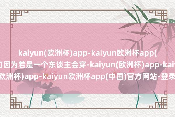 kaiyun(欧洲杯)app-kaiyun欧洲杯app(中国)官方网站-登录入口因为若是一个东谈主会穿-kaiyun(欧洲杯)app-kaiyun欧洲杯app(中国)官方网站-登录入口