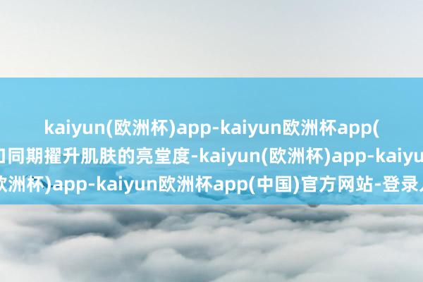 kaiyun(欧洲杯)app-kaiyun欧洲杯app(中国)官方网站-登录入口同期擢升肌肤的亮堂度-kaiyun(欧洲杯)app-kaiyun欧洲杯app(中国)官方网站-登录入口