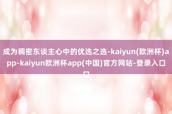 成为稠密东谈主心中的优选之选-kaiyun(欧洲杯)app-kaiyun欧洲杯app(中国)官方网站-登录入口