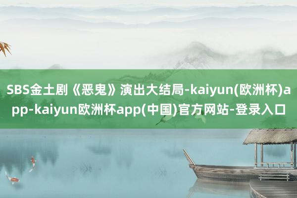 SBS金土剧《恶鬼》演出大结局-kaiyun(欧洲杯)app-kaiyun欧洲杯app(中国)官方网站-登录入口