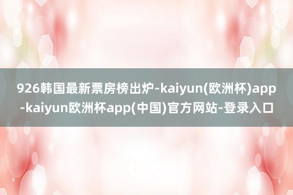 926　　韩国最新票房榜出炉-kaiyun(欧洲杯)app-kaiyun欧洲杯app(中国)官方网站-登录入口