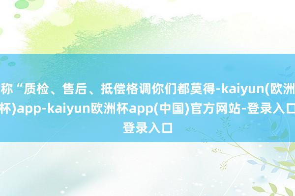 称“质检、售后、抵偿格调你们都莫得-kaiyun(欧洲杯)app-kaiyun欧洲杯app(中国)官方网站-登录入口