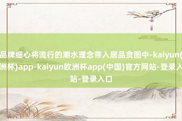 品牌细心将流行的潮水理念带入居品贪图中-kaiyun(欧洲杯)app-kaiyun欧洲杯app(中国)官方网站-登录入口