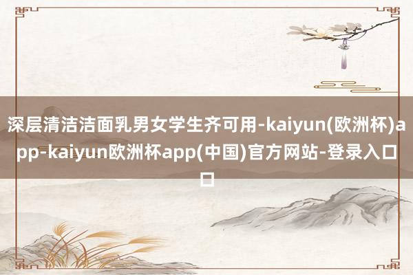 深层清洁洁面乳男女学生齐可用-kaiyun(欧洲杯)app-kaiyun欧洲杯app(中国)官方网站-登录入口