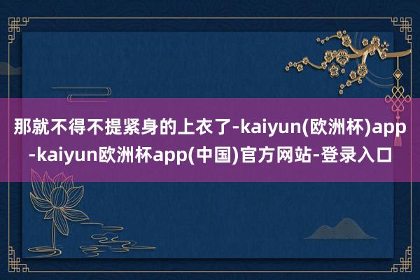 那就不得不提紧身的上衣了-kaiyun(欧洲杯)app-kaiyun欧洲杯app(中国)官方网站-登录入口