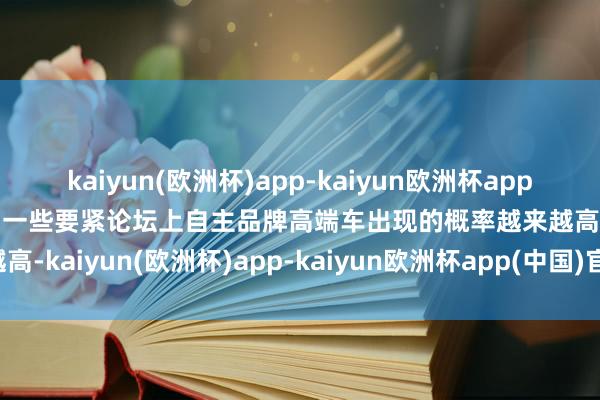 kaiyun(欧洲杯)app-kaiyun欧洲杯app(中国)官方网站-登录入口一些要紧论坛上自主品牌高端车出现的概率越来越高-kaiyun(欧洲杯)app-kaiyun欧洲杯app(中国)官方网站-登录入口