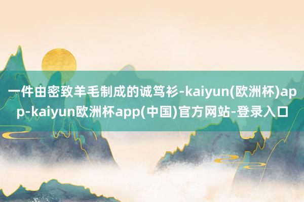 一件由密致羊毛制成的诚笃衫-kaiyun(欧洲杯)app-kaiyun欧洲杯app(中国)官方网站-登录入口