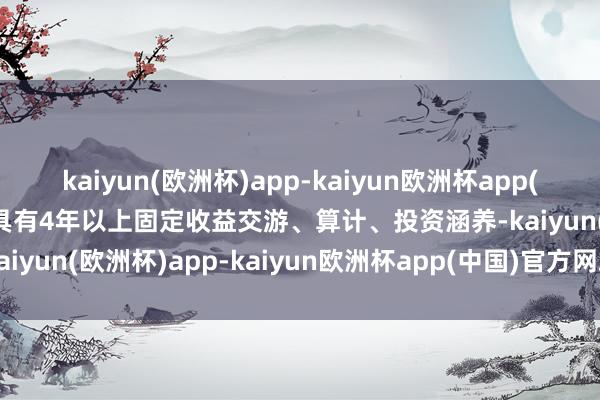 kaiyun(欧洲杯)app-kaiyun欧洲杯app(中国)官方网站-登录入口具有4年以上固定收益交游、算计、投资涵养-kaiyun(欧洲杯)app-kaiyun欧洲杯app(中国)官方网站-登录入口