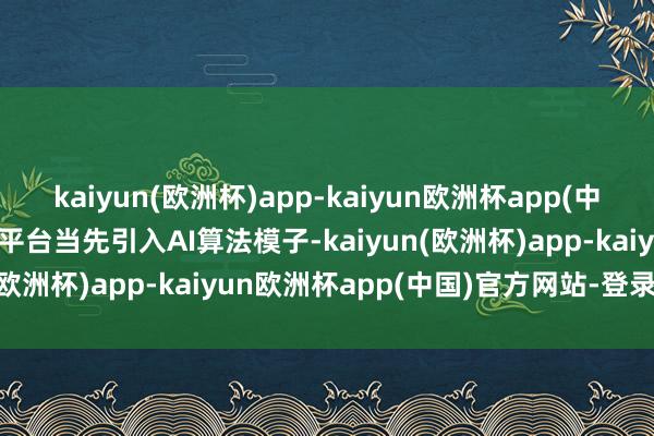 kaiyun(欧洲杯)app-kaiyun欧洲杯app(中国)官方网站-登录入口该平台当先引入AI算法模子-kaiyun(欧洲杯)app-kaiyun欧洲杯app(中国)官方网站-登录入口