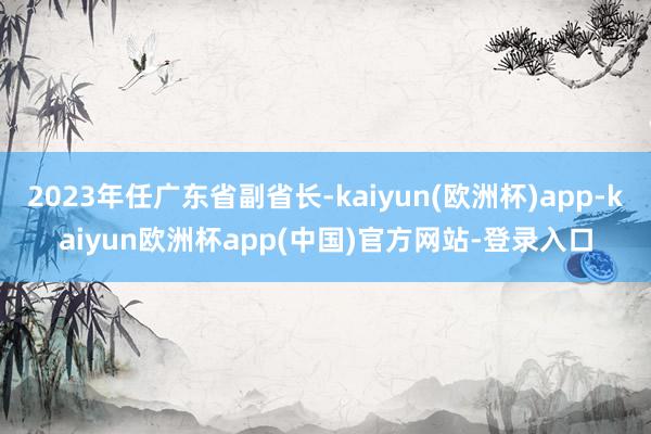 2023年任广东省副省长-kaiyun(欧洲杯)app-kaiyun欧洲杯app(中国)官方网站-登录入口