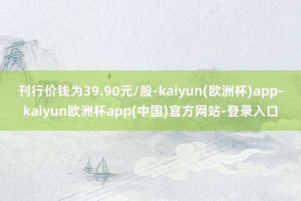 刊行价钱为39.90元/股-kaiyun(欧洲杯)app-kaiyun欧洲杯app(中国)官方网站-登录入口