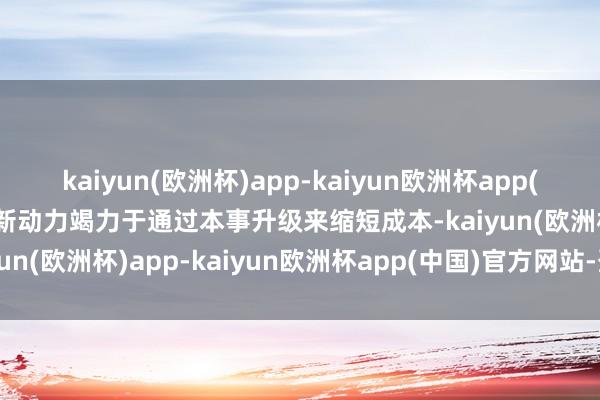 kaiyun(欧洲杯)app-kaiyun欧洲杯app(中国)官方网站-登录入口新动力竭力于通过本事升级来缩短成本-kaiyun(欧洲杯)app-kaiyun欧洲杯app(中国)官方网站-登录入口