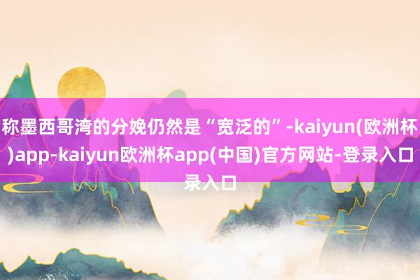 称墨西哥湾的分娩仍然是“宽泛的”-kaiyun(欧洲杯)app-kaiyun欧洲杯app(中国)官方网站-登录入口