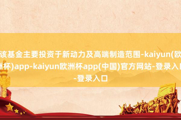 该基金主要投资于新动力及高端制造范围-kaiyun(欧洲杯)app-kaiyun欧洲杯app(中国)官方网站-登录入口