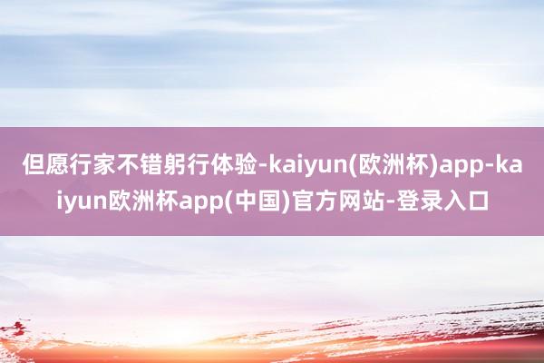 但愿行家不错躬行体验-kaiyun(欧洲杯)app-kaiyun欧洲杯app(中国)官方网站-登录入口