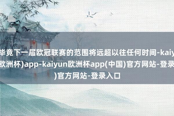 毕竟下一届欧冠联赛的范围将远超以往任何时间-kaiyun(欧洲杯)app-kaiyun欧洲杯app(中国)官方网站-登录入口