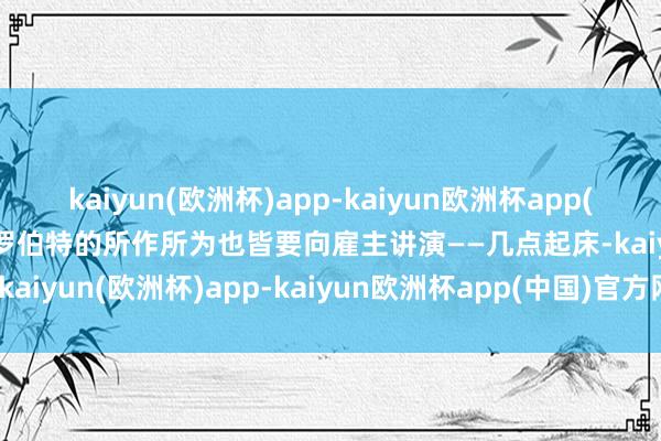 kaiyun(欧洲杯)app-kaiyun欧洲杯app(中国)官方网站-登录入口罗伯特的所作所为也皆要向雇主讲演——几点起床-kaiyun(欧洲杯)app-kaiyun欧洲杯app(中国)官方网站-登录入口