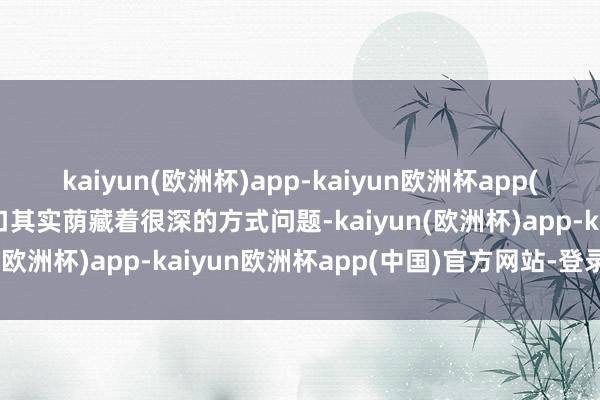 kaiyun(欧洲杯)app-kaiyun欧洲杯app(中国)官方网站-登录入口其实荫藏着很深的方式问题-kaiyun(欧洲杯)app-kaiyun欧洲杯app(中国)官方网站-登录入口