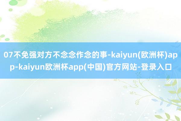 07不免强对方不念念作念的事-kaiyun(欧洲杯)app-kaiyun欧洲杯app(中国)官方网站-登录入口