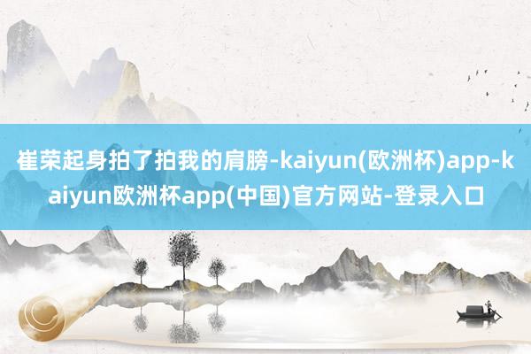 崔荣起身拍了拍我的肩膀-kaiyun(欧洲杯)app-kaiyun欧洲杯app(中国)官方网站-登录入口