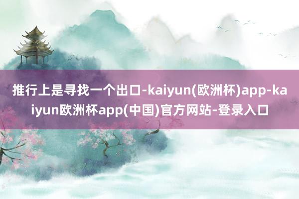 推行上是寻找一个出口-kaiyun(欧洲杯)app-kaiyun欧洲杯app(中国)官方网站-登录入口