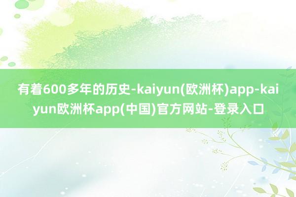 有着600多年的历史-kaiyun(欧洲杯)app-kaiyun欧洲杯app(中国)官方网站-登录入口