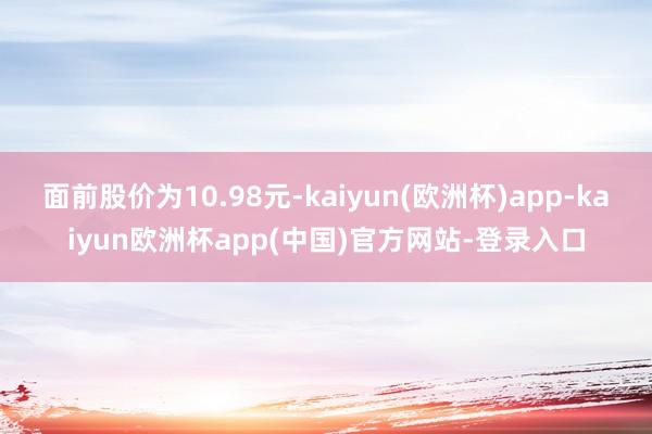 面前股价为10.98元-kaiyun(欧洲杯)app-kaiyun欧洲杯app(中国)官方网站-登录入口